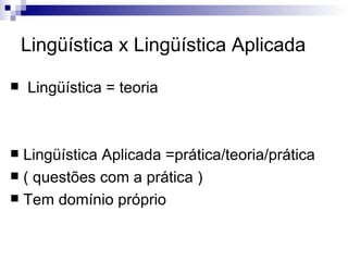 Lingüística x Lingüística Aplicada Lingüística = teoria Lingüística Aplicada =prática/teoria/prática  ( questões com a prática )  Tem domínio próprio  