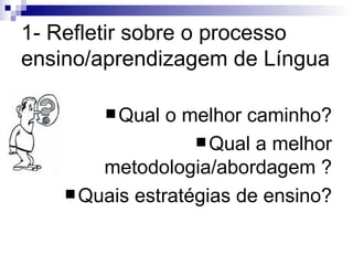 1- Refletir sobre o processo ensino/aprendizagem de Língua Qual o melhor caminho? Qual a melhor metodologia/abordagem ? Quais estratégias de ensino? 