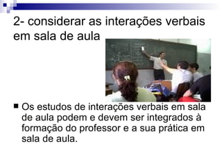 2- considerar as interações verbais em sala de aula Os estudos de interações verbais em sala de aula podem e devem ser integrados à formação do professor e a sua prática em sala de aula. 