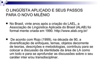 O LINGÜÍSTA APLICADO E SEUS PASSOS PARA O NOVO MILÊNIO No Brasil, vinte anos após a criação do LAEL, a Associação de Lingüística Aplicada do Brasil (ALAB) foi formal mente criada em 1990.  http://www.alab.org.br/ De acordo com Rojo (1999), na década de 90, a diversificação de enfoques, temas, objetos decorrente de teorias, descrições e metodologias, contribuiu para se colocar a discussão da identidade da área de LA como um todo e para se aprofundar as discussões sobre o seu caráter inter e/ou transdisciplinar. 