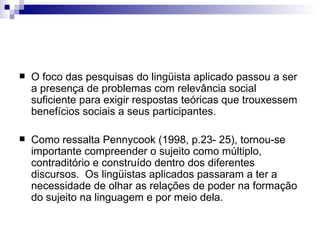 O foco das pesquisas do lingüista aplicado passou a ser a presença de problemas com relevância social suficiente para exigir respostas teóricas que trouxessem benefícios sociais a seus participantes.  Como ressalta Pennycook (1998, p.23- 25), tornou-se importante compreender o sujeito como múltiplo, contraditório e construído dentro dos diferentes discursos.  Os lingüistas aplicados passaram a ter a necessidade de olhar as relações de poder na formação do sujeito na linguagem e por meio dela. 