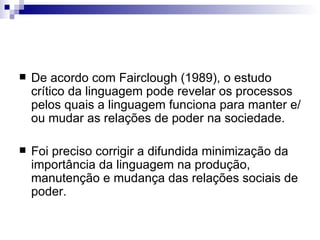 De acordo com Fairclough (1989), o estudo crítico da linguagem pode revelar os processos pelos quais a linguagem funciona para manter e/ou mudar as relações de poder na sociedade.  Foi preciso corrigir a difundida minimização da importância da linguagem na produção, manutenção e mudança das relações sociais de poder. 