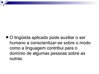 O lingüista aplicado pode auxiliar o ser humano a conscientizar-se sobre o modo como a linguagem contribui para o domínio de algumas pessoas sobre as outras. 