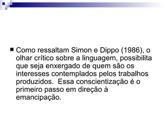 Como ressaltam Simon e Dippo (1986), o olhar crítico sobre a linguagem, possibilita que seja enxergado de quem são os interesses contemplados pelos trabalhos produzidos.  Essa conscientização é o primeiro passo em direção à emancipação. 