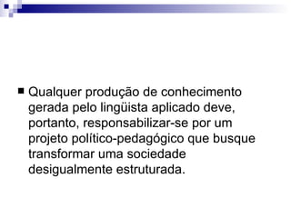 Qualquer produção de conhecimento gerada pelo lingüista aplicado deve, portanto, responsabilizar-se por um projeto político-pedagógico que busque transformar uma sociedade desigualmente estruturada.  