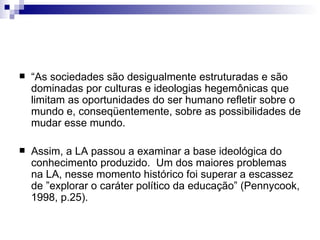 “ As sociedades são desigualmente estruturadas e são dominadas por culturas e ideologias hegemônicas que limitam as oportunidades do ser humano refletir sobre o mundo e, conseqüentemente, sobre as possibilidades de mudar esse mundo.  Assim, a LA passou a examinar a base ideológica do conhecimento produzido.  Um dos maiores problemas na LA, nesse momento histórico foi superar a escassez de ”explorar o caráter político da educação” (Pennycook, 1998, p.25). 