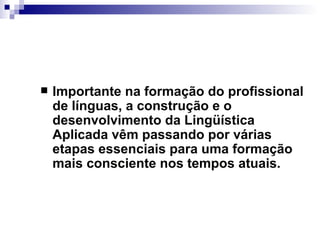 Importante na formação do profissional de línguas, a construção e o desenvolvimento da Lingüística Aplicada vêm passando por várias etapas essenciais para uma formação mais consciente nos tempos atuais. 