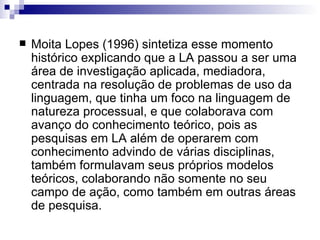 Moita Lopes (1996) sintetiza esse momento histórico explicando que a LA passou a ser uma área de investigação aplicada, mediadora, centrada na resolução de problemas de uso da linguagem, que tinha um foco na linguagem de natureza processual, e que colaborava com  avanço do conhecimento teórico, pois as pesquisas em LA além de operarem com conhecimento advindo de várias disciplinas, também formulavam seus próprios modelos teóricos, colaborando não somente no seu campo de ação, como também em outras áreas de pesquisa. 