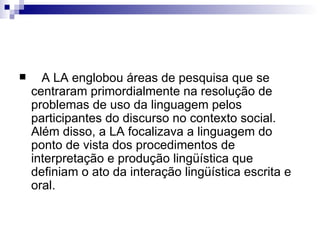 A LA englobou áreas de pesquisa que se centraram primordialmente na resolução de problemas de uso da linguagem pelos participantes do discurso no contexto social.  Além disso, a LA focalizava a linguagem do ponto de vista dos procedimentos de interpretação e produção lingüística que definiam o ato da interação lingüística escrita e oral. 