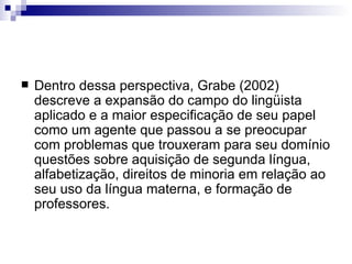 Dentro dessa perspectiva, Grabe (2002) descreve a expansão do campo do lingüista aplicado e a maior especificação de seu papel como um agente que passou a se preocupar com problemas que trouxeram para seu domínio questões sobre aquisição de segunda língua, alfabetização, direitos de minoria em relação ao seu uso da língua materna, e formação de professores. 