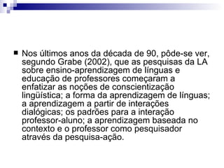 Nos últimos anos da década de 90, pôde-se ver, segundo Grabe (2002), que as pesquisas da LA sobre ensino-aprendizagem de línguas e educação de professores começaram a enfatizar as noções de conscientização lingüística; a forma da aprendizagem de línguas; a aprendizagem a partir de interações dialógicas; os padrões para a interação professor-aluno; a aprendizagem baseada no contexto e o professor como pesquisador através da pesquisa-ação. 