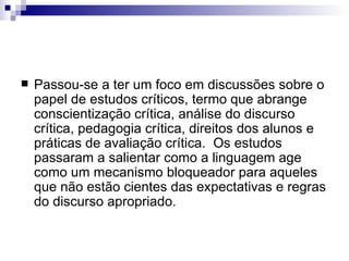 Passou-se a ter um foco em discussões sobre o papel de estudos críticos, termo que abrange conscientização crítica, análise do discurso crítica, pedagogia crítica, direitos dos alunos e práticas de avaliação crítica.  Os estudos passaram a salientar como a linguagem age como um mecanismo bloqueador para aqueles que não estão cientes das expectativas e regras do discurso apropriado. 