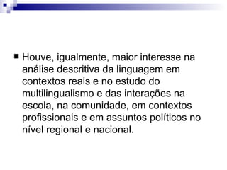 Houve, igualmente, maior interesse na análise descritiva da linguagem em contextos reais e no estudo do multilingualismo e das interações na escola, na comunidade, em contextos profissionais e em assuntos políticos no nível regional e nacional. 