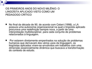 OS PRIMEIROS ANOS DO NOVO MILÊNIO: O LINGÜÍSTA APLICADO VISTO COMO UM PEDAGOGO CRÍTICO No final da década de 90, de acordo com Celani (1998), a LA possuía uma autonomia organizacional na qual o lingüista aplicado procurava uma redefinição sempre nova, a partir de uma interpretação multidisciplinar, para cada conjunto de problemas relacionados à linguagem.  Por estarem diretamente empenhados na solução de problemas humanos que derivavam dos vários usos da linguagem, os lingüistas aplicados viram-se envolvidos em trabalhos com uma dimensão essencialmente dinâmica que buscava a transformação do contexto de estudo. 