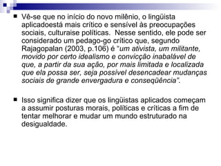 Vê-se que no início do novo milênio, o lingüista aplicadoestá mais crítico e sensível às preocupações sociais, culturaise políticas.  Nesse sentido, ele pode ser considerado um pedago-go crítico que, segundo Rajagopalan (2003, p.106) é “ um ativista, um militante, movido por certo idealismo e convicção inabalável de que, a partir da sua ação, por mais limitada e localizada que ela possa ser, seja possível desencadear mudanças sociais de grande envergadura e conseqüência”. Isso significa dizer que os lingüistas aplicados começam a assumir posturas morais, políticas e críticas a fim de tentar melhorar e mudar um mundo estruturado na desigualdade. 