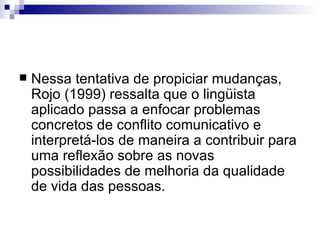 Nessa tentativa de propiciar mudanças, Rojo (1999) ressalta que o lingüista aplicado passa a enfocar problemas concretos de conflito comunicativo e interpretá-los de maneira a contribuir para uma reflexão sobre as novas possibilidades de melhoria da qualidade de vida das pessoas. 
