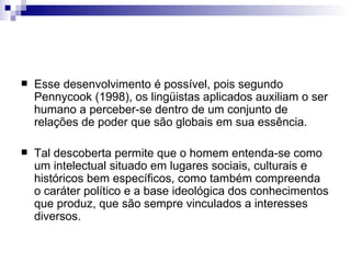 Esse desenvolvimento é possível, pois segundo Pennycook (1998), os lingüistas aplicados auxiliam o ser humano a perceber-se dentro de um conjunto de relações de poder que são globais em sua essência.  Tal descoberta permite que o homem entenda-se como um intelectual situado em lugares sociais, culturais e históricos bem específicos, como também compreenda o caráter político e a base ideológica dos conhecimentos que produz, que são sempre vinculados a interesses diversos. 