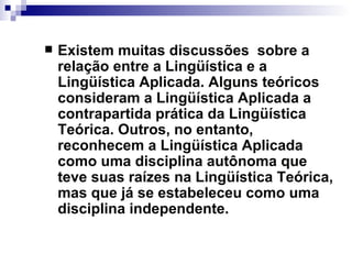 Existem muitas discussões  sobre a relação entre a Lingüística e a Lingüística Aplicada. Alguns teóricos consideram a Lingüística Aplicada a contrapartida prática da Lingüística Teórica. Outros, no entanto, reconhecem a Lingüística Aplicada como uma disciplina autônoma que teve suas raízes na Lingüística Teórica, mas que já se estabeleceu como uma disciplina independente.  