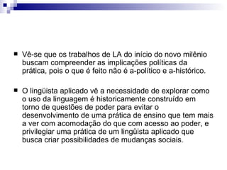 Vê-se que os trabalhos de LA do início do novo milênio buscam compreender as implicações políticas da prática, pois o que é feito não é a-político e a-histórico.  O lingüista aplicado vê a necessidade de explorar como o uso da linguagem é historicamente construído em torno de questões de poder para evitar o desenvolvimento de uma prática de ensino que tem mais a ver com acomodação do que com acesso ao poder, e privilegiar uma prática de um lingüista aplicado que busca criar possibilidades de mudanças sociais. 