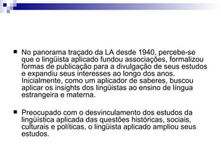 No panorama traçado da LA desde 1940, percebe-se que o lingüista aplicado fundou associações, formalizou formas de publicação para a divulgação de seus estudos e expandiu seus interesses ao longo dos anos.  Inicialmente, como um aplicador de saberes, buscou aplicar os insights dos lingüistas ao ensino de língua estrangeira e materna.  Preocupado com o desvinculamento dos estudos da lingüística aplicada das questões históricas, sociais, culturais e políticas, o lingüista aplicado ampliou seus estudos. 