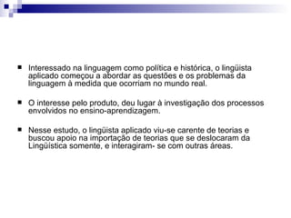 Interessado na linguagem como política e histórica, o lingüista aplicado começou a abordar as questões e os problemas da linguagem à medida que ocorriam no mundo real.  O interesse pelo produto, deu lugar à investigação dos processos envolvidos no ensino-aprendizagem.  Nesse estudo, o lingüista aplicado viu-se carente de teorias e buscou apoio na importação de teorias que se deslocaram da Lingüística somente, e interagiram- se com outras áreas. 
