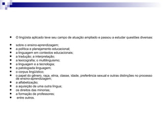 O lingüista aplicado teve seu campo de atuação ampliado e passou a estudar questões diversas: sobre o ensino-aprendizagem;  a política e planejamento educacional;  a linguagem em contextos educacionais;  a tradução; a interpretação;  a lexicografia; o multilinguismo;  a linguagem e a tecnologia;  a patologiada linguagem;  o corpus lingüístico;  o papel do gênero, raça, etnia, classe, idade, preferência sexual e outras distinções no processo de ensino-aprendizagem;  a alfabetização;  a aquisição de uma outra língua;  os direitos das minorias;  a formação de professores; entre outros. 