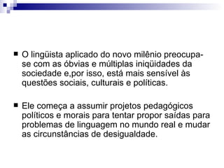 O lingüista aplicado do novo milênio preocupa-se com as óbvias e múltiplas iniqüidades da sociedade e,por isso, está mais sensível às questões sociais, culturais e políticas.  Ele começa a assumir projetos pedagógicos políticos e morais para tentar propor saídas para problemas de linguagem no mundo real e mudar as circunstâncias de desigualdade. 