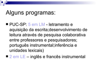 Alguns programas: PUC-SP:  5 em LM  - letramento e aquisição da escrita;desenvolvimento de leitura através de pesquisa colaborativa entre professores e pesquisadores; português instrumental;inferência e unidades lexicais) 2 em LE  – inglês e francês instrumental  