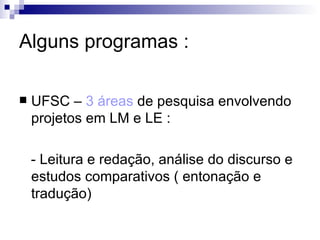 Alguns programas : UFSC –  3 áreas  de pesquisa envolvendo projetos em LM e LE : - Leitura e redação, análise do discurso e estudos comparativos ( entonação e tradução) 