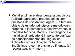 Multidisciplinar e abrangente, a Lingüística Aplicada apresenta preocupações com questões de uso da linguagem. Ela tem um objeto de estudo, princípios e metodologia próprios, e já começou a desenvolver seus modelos teóricos. Dada sua abrangência e multidisciplinaridade, é importante desfazer os equacionamentos da Lingüística Aplicada com a aplicação de teorias lingüísticas  e com o ensino de línguas. (cf. CAVALCANTI, 1986:09)    