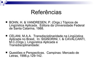 Referências  BOHN, H. & VANDRESEN, P. (Orgs.) Tópicos de Lingüística Aplicada.  Editora da Universidade Federal de Santa Catarina, 1988. CELANI, M.A.A.  Transdisciplinaridade na Lingüística Aplicada no Brasil.  In: SIGNORINI, I. & CAVALCANTI, M.C.(Orgs.). Lingüística Aplicada e Transdisciplinaridade: Questões e Perspectivas.  Campinas: Mercado de Letras, 1998.p.129-142. 