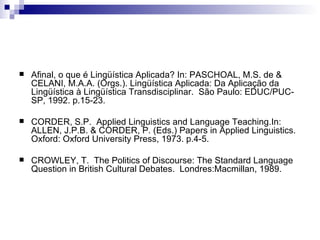 Afinal, o que é Lingüística Aplicada? In: PASCHOAL, M.S. de & CELANI, M.A.A. (Orgs.). Lingüística Aplicada: Da Aplicação da Lingüística à Lingüística Transdisciplinar.  São Paulo: EDUC/PUC-SP, 1992. p.15-23. CORDER, S.P.  Applied Linguistics and Language Teaching.In: ALLEN, J.P.B. & CORDER, P. (Eds.) Papers in Applied Linguistics.  Oxford: Oxford University Press, 1973. p.4-5. CROWLEY, T.  The Politics of Discourse: The Standard Language Question in British Cultural Debates.  Londres:Macmillan, 1989. 