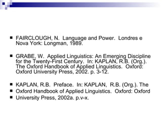 FAIRCLOUGH, N.  Language and Power.  Londres e Nova York: Longman, 1989. GRABE, W.  Applied Linguistics: An Emerging Discipline for the Twenty-First Century.  In: KAPLAN, R.B. (Org.). The Oxford Handbook of Applied Linguistics.  Oxford: Oxford University Press, 2002. p. 3-12. KAPLAN, R.B.  Preface.  In: KAPLAN,  R.B. (Org.). The Oxford Handbook of Applied Linguistics.  Oxford: Oxford University Press, 2002a. p.v-x. 