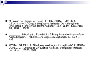 O Ensino de Línguas no Brasil.  In:  PASCHOAL, M.S. de & CELANI, M.A.A. (Orgs.). Lingüística Aplicada: Da Aplicação da Lingüística à Lingüística Transdisciplinar.  São Paulo: EDUC/PUC-SP, 1992. p.15-23. ________ . Introdução. E um Início: A Pesquisa sobre Intera ção e Aprendizagem.  Trabalhos em Lingüística Aplicada, 18, p.5-14, 1991. MOITA LOPES, L.P. Afinal, o que é Lingüística Aplicada? In:MOITA LOPES, L.P. Oficina de Lingüística Aplicada. Campinas: Mercado de Letras, p.17-26, 1996. 