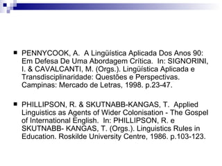 PENNYCOOK, A.  A Lingüística Aplicada Dos Anos 90: Em Defesa De Uma Abordagem Crítica.  In: SIGNORINI, I. & CAVALCANTI, M. (Orgs.). Lingüística Aplicada e Transdisciplinaridade: Questões e Perspectivas.  Campinas: Mercado de Letras, 1998. p.23-47. PHILLIPSON, R. & SKUTNABB-KANGAS, T.  Applied Linguistics as Agents of Wider Colonisation - The Gospel of International English.  In: PHILLIPSON, R. e SKUTNABB- KANGAS, T. (Orgs.). Linguistics Rules in Education. Roskilde University Centre, 1986. p.103-123. 