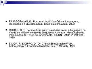 RAJAGOPALAN, K.  Por uma Lingüística Crítica: Linguagem, Identidade e a Questão Ética.  São Paulo: Parábola, 2003. ROJO, R.H.R.  Perspectivas para os estudos sobre a linguagem na Virada do Milênio: o caso da Lingüística Aplicada.  Mesa Redonda.  V Seminário de Teses em Andamento. IEL/UNICAMP, 28/10/1999. 1999. SIMON, R. & DIPPO, D.  On Critical Ethnographic Work. Anthropology & Education Quartely, 17.2, p.195-202, 1986. 