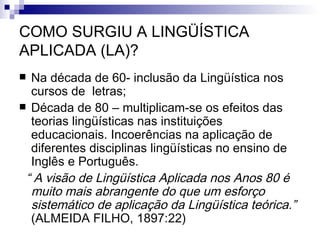 COMO SURGIU A LINGÜÍSTICA APLICADA (LA)? Na década de 60- inclusão da Lingüística nos cursos de  letras; Década de 80 – multiplicam-se os efeitos das teorias lingüísticas nas instituições educacionais. Incoerências na aplicação de diferentes disciplinas lingüísticas no ensino de Inglês e Português. “  A visão de Lingüística Aplicada nos Anos 80 é muito mais abrangente do que um esforço sistemático de aplicação da Lingüística teórica.”  (ALMEIDA FILHO, 1897:22) 