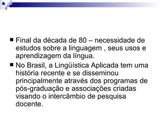 Final da década de 80 – necessidade de estudos sobre a linguagem , seus usos e aprendizagem da língua. No Brasil, a Lingüística Aplicada tem uma história recente e se disseminou principalmente através dos programas de pós-graduação e associações criadas visando o intercâmbio de pesquisa docente.   