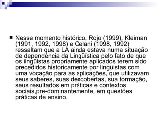 Nesse momento histórico, Rojo (1999), Kleiman (1991, 1992, 1998) e Celani (1998, 1992) ressaltam que a LA ainda estava numa situação de dependência da Lingüística pelo fato de que os lingüistas propriamente aplicados terem sido precedidos historicamente por lingüistas com uma vocação para as aplicações, que utilizavam seus saberes, suas descobertas, sua formação, seus resultados em práticas e contextos sociais,pre-dominantemente, em questões práticas de ensino. 