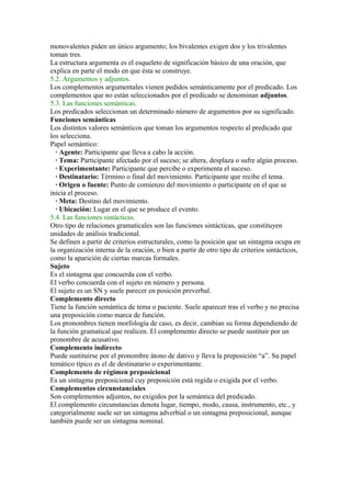 monovalentes piden un único argumento; los bivalentes exigen dos y los trivalentes
toman tres.
La estructura argumenta es el esqueleto de significación básico de una oración, que
explica en parte el modo en que ésta se construye.
5.2. Argumentos y adjuntos.
Los complementos argumentales vienen pedidos semánticamente por el predicado. Los
complementos que no están seleccionados por el predicado se denominan adjuntos.
5.3. Las funciones semánticas.
Los predicados seleccionan un determinado número de argumentos por su significado.
Funciones semánticas
Los distintos valores semánticos que toman los argumentos respecto al predicado que
los selecciona.
Papel semántico:
  · Agente: Participante que lleva a cabo la acción.
  · Tema: Participante afectado por el suceso; se altera, desplaza o sufre algún proceso.
  · Experimentante: Participante que percibe o experimenta el suceso.
  · Destinatario: Término o final del movimiento. Participante que recibe el tema.
  · Origen o fuente: Punto de comienzo del movimiento o participante en el que se
inicia el proceso.
  · Meta: Destino del movimiento.
  · Ubicación: Lugar en el que se produce el evento.
5.4. Las funciones sintácticas.
Otro tipo de relaciones gramaticales son las funciones sintácticas, que constituyen
unidades de análisis tradicional.
Se definen a partir de criterios estructurales, como la posición que un sintagma ocupa en
la organización interna de la oración, o bien a partir de otro tipo de criterios sintácticos,
como la aparición de ciertas marcas formales.
Sujeto
Es el sintagma que concuerda con el verbo.
El verbo concuerda con el sujeto en número y persona.
El sujeto es un SN y suele parecer en posición preverbal.
Complemento directo
Tiene la función semántica de tema o paciente. Suele aparecer tras el verbo y no precisa
una preposición como marca de función.
Los pronombres tienen morfología de caso, es decir, cambian su forma dependiendo de
la función gramatical que realicen. El complemento directo se puede sustituir por un
pronombre de acusativo.
Complemento indirecto
Puede sustituirse por el pronombre átono de dativo y lleva la preposición “a”. Su papel
temático típico es el de destinatario o experimentante.
Complemento de régimen preposicional
Es un sintagma preposicional cuy preposición está regida o exigida por el verbo.
Complementos circunstanciales
Son complementos adjuntos, no exigidos por la semántica del predicado.
El complemento circunstancias denota lugar, tiempo, modo, causa, instrumento, etc., y
categorialmente suele ser un sintagma adverbial o un sintagma preposicional, aunque
también puede ser un sintagma nominal.
 