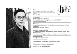 Name:
Linh Nguyen Tran Manh ( aka Ling )
D.O.B:
Dec 4th 1986
Occupation:
Freelancer Graphic Designer,
Wedding & Product Photographer at LINGSTUDIO®
Director of LINGZAKKA
Education:
Graduated from College of Foreign Economic Relations of Vietnam
Language:
Vietnamese, English, French
Summary of Qualifications:
- 7 years of designing ( brand identity, album cover for singer, wed-
ding invitation...)
- 5 years of wedding photos ( pre-wedding and journalist )+ products
More artworks at:
www.flickr.com/lingdezign
www.flickr.com/lingzakka
Connect me on Facebook at: facebook/ling.studio
Follow me on Instagram : @lingstudio
Contact me at : +84 983 343 543
 