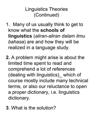 Linguistics Theories
(Continued)
1. Many of us usually think to get to
know what the schools of
linguistics (aliran-aliran dalam ilmu
bahasa) are and how they will be
realized in a language study.
2. A problem might arise is about the
limited time spent to read and
comprehend a lot of references
(dealing with linguistics)_ which of
course mostly include many technical
terms, or also our reluctance to open
a proper dictionary, i.e. linguistics
dictionary.
3. What is the solution?
 