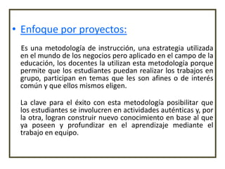 • Enfoque por proyectos:
 Es una metodología de instrucción, una estrategia utilizada
 en el mundo de los negocios pero aplicado en el campo de la
 educación, los docentes la utilizan esta metodología porque
 permite que los estudiantes puedan realizar los trabajos en
 grupo, participan en temas que les son afines o de interés
 común y que ellos mismos eligen.

 La clave para el éxito con esta metodología posibilitar que
 los estudiantes se involucren en actividades auténticas y, por
 la otra, logran construir nuevo conocimiento en base al que
 ya poseen y profundizar en el aprendizaje mediante el
 trabajo en equipo.
 