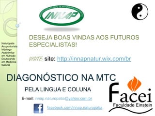 DIAGONÓSTICO NA MTC
PELA LINGUA E COLUNA
DESEJA BOAS VINDAS AOS FUTUROS
ESPECIALISTAS!
VISITE: site: http://innapnatur.wix.com/br
Naturopata
Acupunturista
Iridologo
Acadêmico
em Nutrição
Doutorando
em Medicina
Natural
E-mail: innap.naturopatia@yahoo.com.br
facebook.com/innap.naturopatia
 