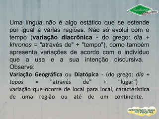 Uma língua não é algo estático que se estende
por igual a várias regiões. Não só evolui com o
tempo (variação diacrônica - do grego: dia +
khronos = "através de" + "tempo"), como também
apresenta variações de acordo com o indivíduo
que a usa e a sua intenção discursiva.
Observe:
Variação Geográfica ou Diatópica - (do grego: dia +
topos = "através de" + "lugar")
variação que ocorre de local para local, característica
de uma região ou até de um continente.
 