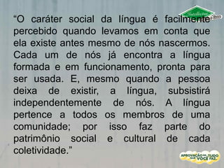 “O caráter social da língua é facilmente
percebido quando levamos em conta que
ela existe antes mesmo de nós nascermos.
Cada um de nós já encontra a língua
formada e em funcionamento, pronta para
ser usada. E, mesmo quando a pessoa
deixa de existir, a língua, subsistirá
independentemente de nós. A língua
pertence a todos os membros de uma
comunidade; por isso faz parte do
patrimônio social e cultural de cada
coletividade.”
 