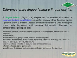 Diferença entre língua falada e língua escrita:
A língua falada (língua oral) dispõe de um número incontável de
recursos rítmicos e melódicos: entoação, pausas, ritmo, fluência, gestos
- porque, claro, o emissor (pessoa que fala ou transmite uma mensagem
numa dada linguagem) está presente fisicamente. Algumas das
características principais são:
•riqueza de recursos rítmicos e melódicos (o que inclui linguagens não-verbais, como a
corporal);
•frases curtas;
•frases inacabadas, porque foram cortadas ou interrompidas;
•frequência da ocorrência de repetições, hesitações e bordões de fala ( p. ex.: "Pois, eu
aaa... eu acho que... pronto, não sei...");
•uso frequente da omissão de palavras e de formas contraídas;
•afastamento das regras gramaticais;
•possibilidade de adequar o discurso de acordo com as reações dos ouvintes.
 