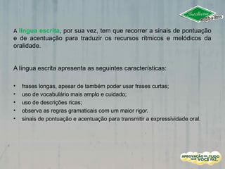 A língua escrita, por sua vez, tem que recorrer a sinais de pontuação
e de acentuação para traduzir os recursos rítmicos e melódicos da
oralidade.
A língua escrita apresenta as seguintes características:
• frases longas, apesar de também poder usar frases curtas;
• uso de vocabulário mais amplo e cuidado;
• uso de descrições ricas;
• observa as regras gramaticais com um maior rigor.
• sinais de pontuação e acentuação para transmitir a expressividade oral.
 