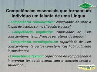 Competências essenciais que tornam um
indivíduo um falante de uma Língua
- Competência comunicativa: capacidade de usar a
língua de acordo com a situação e o local;
- Competência linguística: capacidade de usar
conscientemente as diversas estruturas da língua;
- Competência metalinguística: capacidade de usar
conscientemente certas características habitualmente
inconscientes;
- Competência textual: capacidade de compreender e
interpretar textos de acordo com o contexto social e
situacional.
 