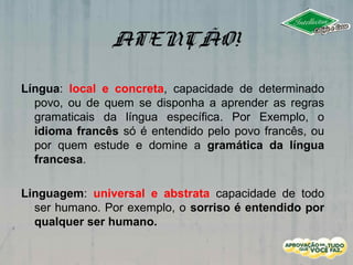 ATENÇÃO!
Língua: local e concreta, capacidade de determinado
povo, ou de quem se disponha a aprender as regras
gramaticais da língua específica. Por Exemplo, o
idioma francês só é entendido pelo povo francês, ou
por quem estude e domine a gramática da língua
francesa.
Linguagem: universal e abstrata capacidade de todo
ser humano. Por exemplo, o sorriso é entendido por
qualquer ser humano.
 